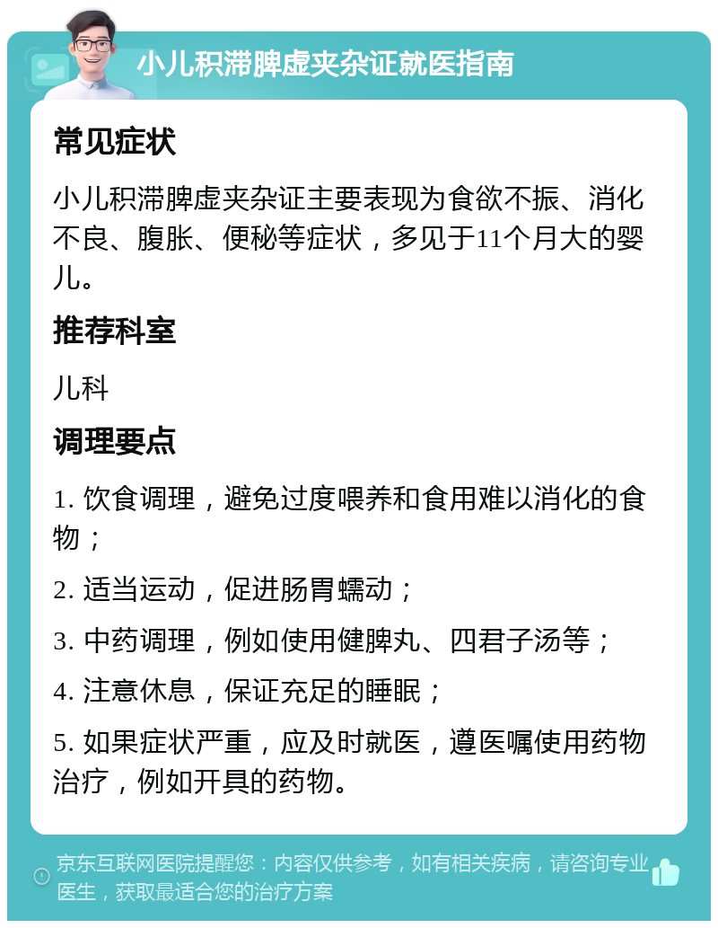 小儿积滞脾虚夹杂证就医指南 常见症状 小儿积滞脾虚夹杂证主要表现为食欲不振、消化不良、腹胀、便秘等症状，多见于11个月大的婴儿。 推荐科室 儿科 调理要点 1. 饮食调理，避免过度喂养和食用难以消化的食物； 2. 适当运动，促进肠胃蠕动； 3. 中药调理，例如使用健脾丸、四君子汤等； 4. 注意休息，保证充足的睡眠； 5. 如果症状严重，应及时就医，遵医嘱使用药物治疗，例如开具的药物。