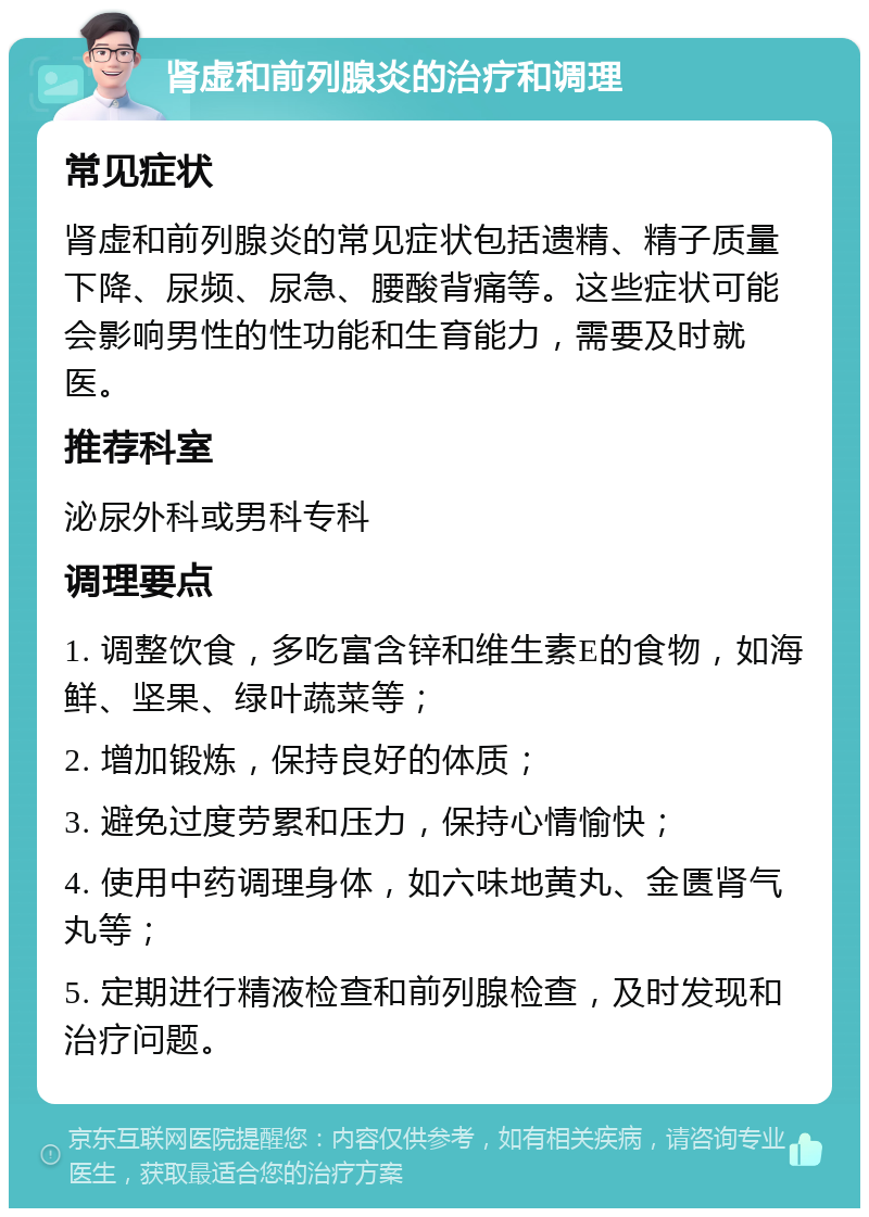 肾虚和前列腺炎的治疗和调理 常见症状 肾虚和前列腺炎的常见症状包括遗精、精子质量下降、尿频、尿急、腰酸背痛等。这些症状可能会影响男性的性功能和生育能力，需要及时就医。 推荐科室 泌尿外科或男科专科 调理要点 1. 调整饮食，多吃富含锌和维生素E的食物，如海鲜、坚果、绿叶蔬菜等； 2. 增加锻炼，保持良好的体质； 3. 避免过度劳累和压力，保持心情愉快； 4. 使用中药调理身体，如六味地黄丸、金匮肾气丸等； 5. 定期进行精液检查和前列腺检查，及时发现和治疗问题。