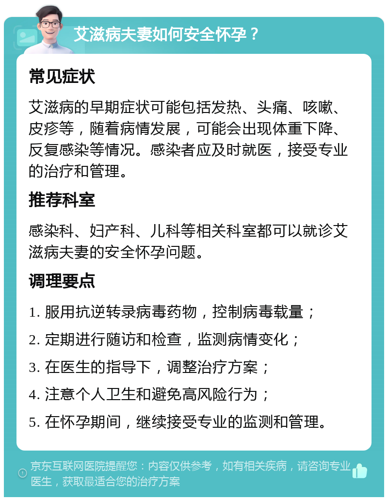 艾滋病夫妻如何安全怀孕？ 常见症状 艾滋病的早期症状可能包括发热、头痛、咳嗽、皮疹等，随着病情发展，可能会出现体重下降、反复感染等情况。感染者应及时就医，接受专业的治疗和管理。 推荐科室 感染科、妇产科、儿科等相关科室都可以就诊艾滋病夫妻的安全怀孕问题。 调理要点 1. 服用抗逆转录病毒药物，控制病毒载量； 2. 定期进行随访和检查，监测病情变化； 3. 在医生的指导下，调整治疗方案； 4. 注意个人卫生和避免高风险行为； 5. 在怀孕期间，继续接受专业的监测和管理。