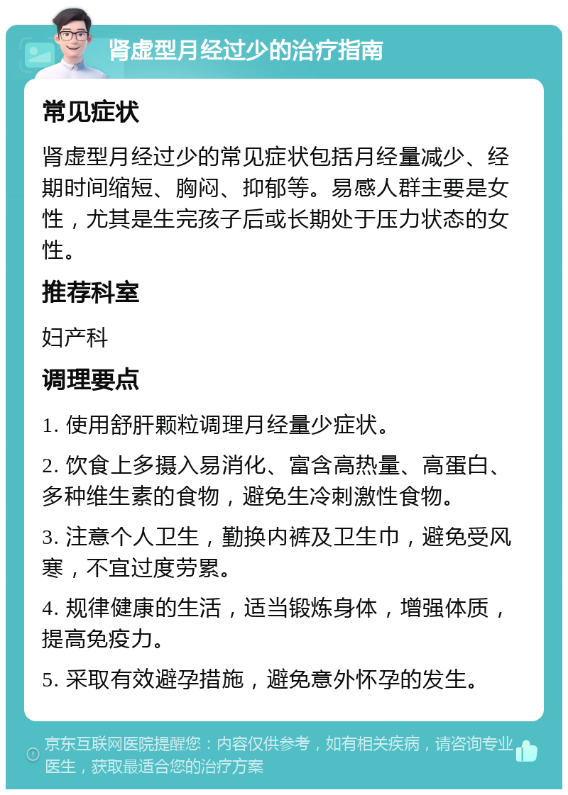 肾虚型月经过少的治疗指南 常见症状 肾虚型月经过少的常见症状包括月经量减少、经期时间缩短、胸闷、抑郁等。易感人群主要是女性，尤其是生完孩子后或长期处于压力状态的女性。 推荐科室 妇产科 调理要点 1. 使用舒肝颗粒调理月经量少症状。 2. 饮食上多摄入易消化、富含高热量、高蛋白、多种维生素的食物，避免生冷刺激性食物。 3. 注意个人卫生，勤换内裤及卫生巾，避免受风寒，不宜过度劳累。 4. 规律健康的生活，适当锻炼身体，增强体质，提高免疫力。 5. 采取有效避孕措施，避免意外怀孕的发生。