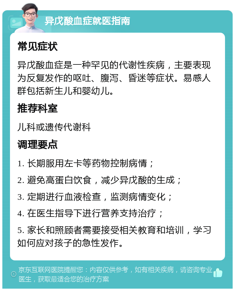 异戊酸血症就医指南 常见症状 异戊酸血症是一种罕见的代谢性疾病，主要表现为反复发作的呕吐、腹泻、昏迷等症状。易感人群包括新生儿和婴幼儿。 推荐科室 儿科或遗传代谢科 调理要点 1. 长期服用左卡等药物控制病情； 2. 避免高蛋白饮食，减少异戊酸的生成； 3. 定期进行血液检查，监测病情变化； 4. 在医生指导下进行营养支持治疗； 5. 家长和照顾者需要接受相关教育和培训，学习如何应对孩子的急性发作。