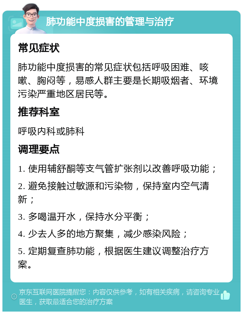 肺功能中度损害的管理与治疗 常见症状 肺功能中度损害的常见症状包括呼吸困难、咳嗽、胸闷等，易感人群主要是长期吸烟者、环境污染严重地区居民等。 推荐科室 呼吸内科或肺科 调理要点 1. 使用辅舒酮等支气管扩张剂以改善呼吸功能； 2. 避免接触过敏源和污染物，保持室内空气清新； 3. 多喝温开水，保持水分平衡； 4. 少去人多的地方聚集，减少感染风险； 5. 定期复查肺功能，根据医生建议调整治疗方案。