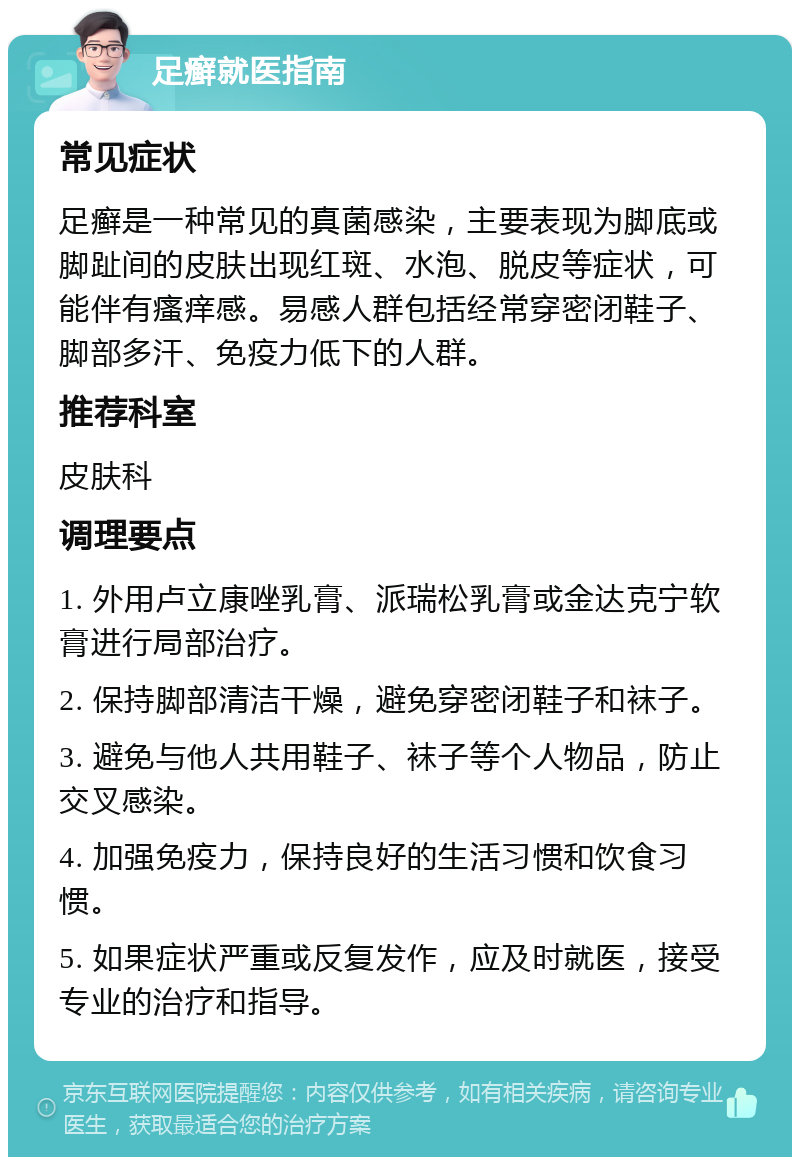 足癣就医指南 常见症状 足癣是一种常见的真菌感染，主要表现为脚底或脚趾间的皮肤出现红斑、水泡、脱皮等症状，可能伴有瘙痒感。易感人群包括经常穿密闭鞋子、脚部多汗、免疫力低下的人群。 推荐科室 皮肤科 调理要点 1. 外用卢立康唑乳膏、派瑞松乳膏或金达克宁软膏进行局部治疗。 2. 保持脚部清洁干燥，避免穿密闭鞋子和袜子。 3. 避免与他人共用鞋子、袜子等个人物品，防止交叉感染。 4. 加强免疫力，保持良好的生活习惯和饮食习惯。 5. 如果症状严重或反复发作，应及时就医，接受专业的治疗和指导。