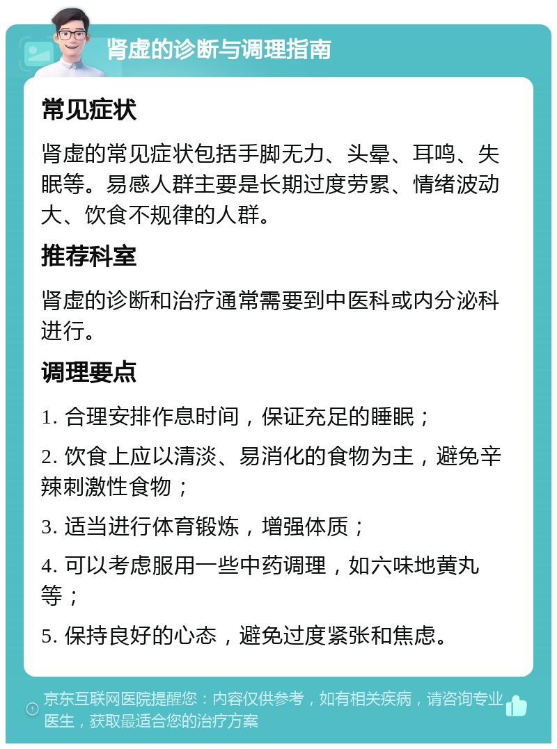 肾虚的诊断与调理指南 常见症状 肾虚的常见症状包括手脚无力、头晕、耳鸣、失眠等。易感人群主要是长期过度劳累、情绪波动大、饮食不规律的人群。 推荐科室 肾虚的诊断和治疗通常需要到中医科或内分泌科进行。 调理要点 1. 合理安排作息时间，保证充足的睡眠； 2. 饮食上应以清淡、易消化的食物为主，避免辛辣刺激性食物； 3. 适当进行体育锻炼，增强体质； 4. 可以考虑服用一些中药调理，如六味地黄丸等； 5. 保持良好的心态，避免过度紧张和焦虑。