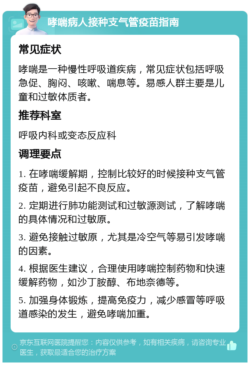 哮喘病人接种支气管疫苗指南 常见症状 哮喘是一种慢性呼吸道疾病，常见症状包括呼吸急促、胸闷、咳嗽、喘息等。易感人群主要是儿童和过敏体质者。 推荐科室 呼吸内科或变态反应科 调理要点 1. 在哮喘缓解期，控制比较好的时候接种支气管疫苗，避免引起不良反应。 2. 定期进行肺功能测试和过敏源测试，了解哮喘的具体情况和过敏原。 3. 避免接触过敏原，尤其是冷空气等易引发哮喘的因素。 4. 根据医生建议，合理使用哮喘控制药物和快速缓解药物，如沙丁胺醇、布地奈德等。 5. 加强身体锻炼，提高免疫力，减少感冒等呼吸道感染的发生，避免哮喘加重。