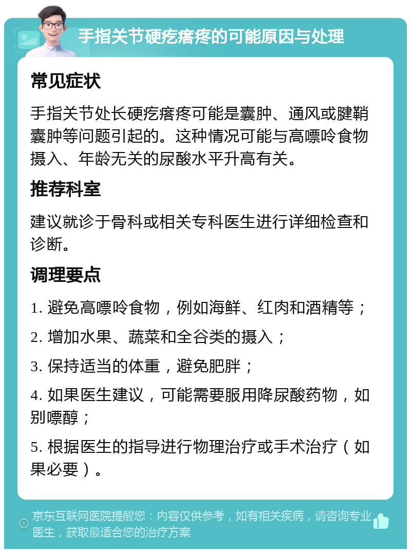 手指关节硬疙瘩疼的可能原因与处理 常见症状 手指关节处长硬疙瘩疼可能是囊肿、通风或腱鞘囊肿等问题引起的。这种情况可能与高嘌呤食物摄入、年龄无关的尿酸水平升高有关。 推荐科室 建议就诊于骨科或相关专科医生进行详细检查和诊断。 调理要点 1. 避免高嘌呤食物，例如海鲜、红肉和酒精等； 2. 增加水果、蔬菜和全谷类的摄入； 3. 保持适当的体重，避免肥胖； 4. 如果医生建议，可能需要服用降尿酸药物，如别嘌醇； 5. 根据医生的指导进行物理治疗或手术治疗（如果必要）。