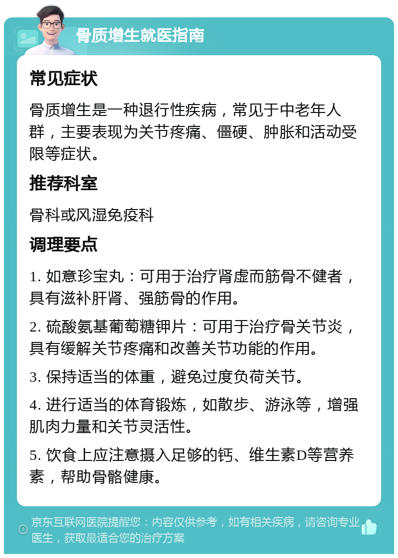 骨质增生就医指南 常见症状 骨质增生是一种退行性疾病，常见于中老年人群，主要表现为关节疼痛、僵硬、肿胀和活动受限等症状。 推荐科室 骨科或风湿免疫科 调理要点 1. 如意珍宝丸：可用于治疗肾虚而筋骨不健者，具有滋补肝肾、强筋骨的作用。 2. 硫酸氨基葡萄糖钾片：可用于治疗骨关节炎，具有缓解关节疼痛和改善关节功能的作用。 3. 保持适当的体重，避免过度负荷关节。 4. 进行适当的体育锻炼，如散步、游泳等，增强肌肉力量和关节灵活性。 5. 饮食上应注意摄入足够的钙、维生素D等营养素，帮助骨骼健康。