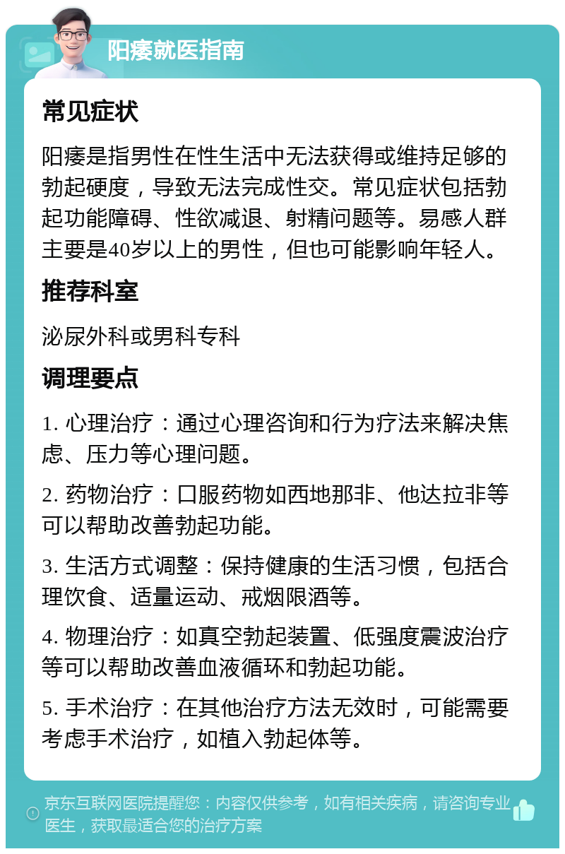 阳痿就医指南 常见症状 阳痿是指男性在性生活中无法获得或维持足够的勃起硬度，导致无法完成性交。常见症状包括勃起功能障碍、性欲减退、射精问题等。易感人群主要是40岁以上的男性，但也可能影响年轻人。 推荐科室 泌尿外科或男科专科 调理要点 1. 心理治疗：通过心理咨询和行为疗法来解决焦虑、压力等心理问题。 2. 药物治疗：口服药物如西地那非、他达拉非等可以帮助改善勃起功能。 3. 生活方式调整：保持健康的生活习惯，包括合理饮食、适量运动、戒烟限酒等。 4. 物理治疗：如真空勃起装置、低强度震波治疗等可以帮助改善血液循环和勃起功能。 5. 手术治疗：在其他治疗方法无效时，可能需要考虑手术治疗，如植入勃起体等。