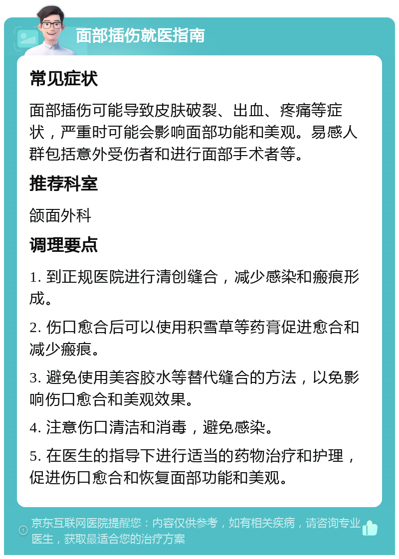 面部插伤就医指南 常见症状 面部插伤可能导致皮肤破裂、出血、疼痛等症状，严重时可能会影响面部功能和美观。易感人群包括意外受伤者和进行面部手术者等。 推荐科室 颌面外科 调理要点 1. 到正规医院进行清创缝合，减少感染和瘢痕形成。 2. 伤口愈合后可以使用积雪草等药膏促进愈合和减少瘢痕。 3. 避免使用美容胶水等替代缝合的方法，以免影响伤口愈合和美观效果。 4. 注意伤口清洁和消毒，避免感染。 5. 在医生的指导下进行适当的药物治疗和护理，促进伤口愈合和恢复面部功能和美观。