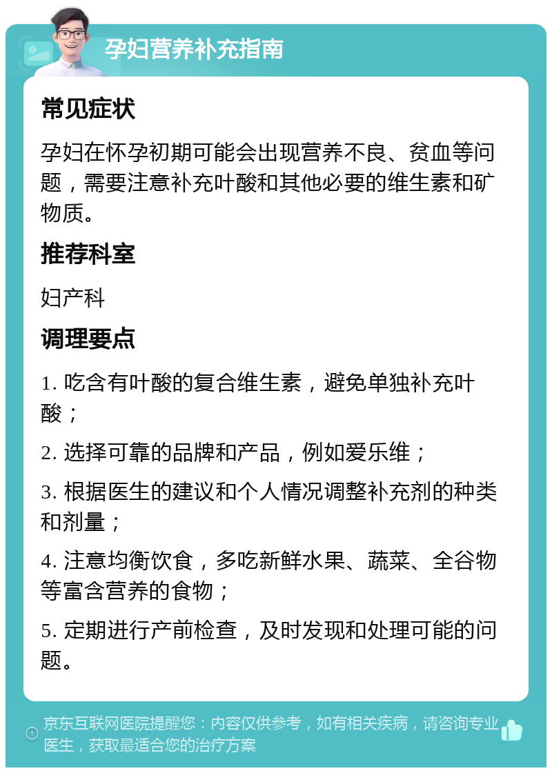 孕妇营养补充指南 常见症状 孕妇在怀孕初期可能会出现营养不良、贫血等问题，需要注意补充叶酸和其他必要的维生素和矿物质。 推荐科室 妇产科 调理要点 1. 吃含有叶酸的复合维生素，避免单独补充叶酸； 2. 选择可靠的品牌和产品，例如爱乐维； 3. 根据医生的建议和个人情况调整补充剂的种类和剂量； 4. 注意均衡饮食，多吃新鲜水果、蔬菜、全谷物等富含营养的食物； 5. 定期进行产前检查，及时发现和处理可能的问题。