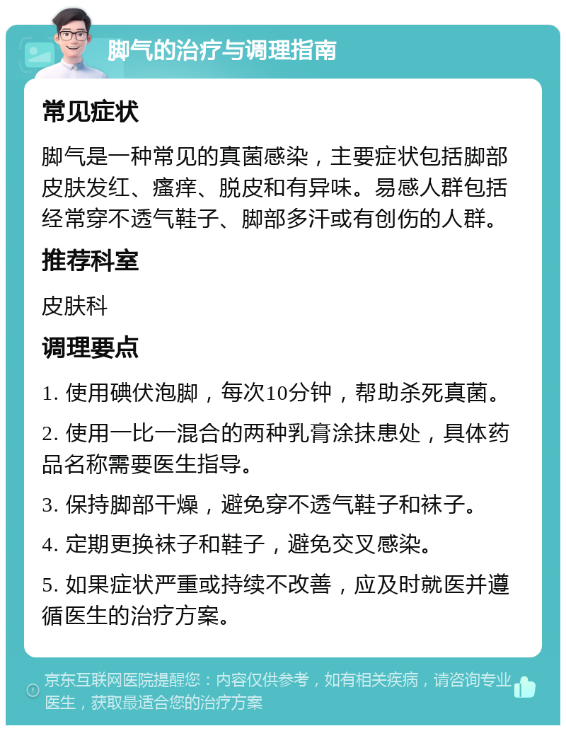 脚气的治疗与调理指南 常见症状 脚气是一种常见的真菌感染，主要症状包括脚部皮肤发红、瘙痒、脱皮和有异味。易感人群包括经常穿不透气鞋子、脚部多汗或有创伤的人群。 推荐科室 皮肤科 调理要点 1. 使用碘伏泡脚，每次10分钟，帮助杀死真菌。 2. 使用一比一混合的两种乳膏涂抹患处，具体药品名称需要医生指导。 3. 保持脚部干燥，避免穿不透气鞋子和袜子。 4. 定期更换袜子和鞋子，避免交叉感染。 5. 如果症状严重或持续不改善，应及时就医并遵循医生的治疗方案。