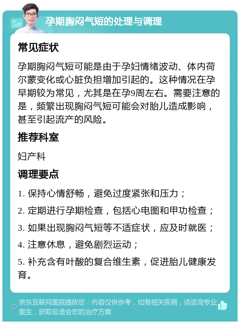 孕期胸闷气短的处理与调理 常见症状 孕期胸闷气短可能是由于孕妇情绪波动、体内荷尔蒙变化或心脏负担增加引起的。这种情况在孕早期较为常见，尤其是在孕9周左右。需要注意的是，频繁出现胸闷气短可能会对胎儿造成影响，甚至引起流产的风险。 推荐科室 妇产科 调理要点 1. 保持心情舒畅，避免过度紧张和压力； 2. 定期进行孕期检查，包括心电图和甲功检查； 3. 如果出现胸闷气短等不适症状，应及时就医； 4. 注意休息，避免剧烈运动； 5. 补充含有叶酸的复合维生素，促进胎儿健康发育。