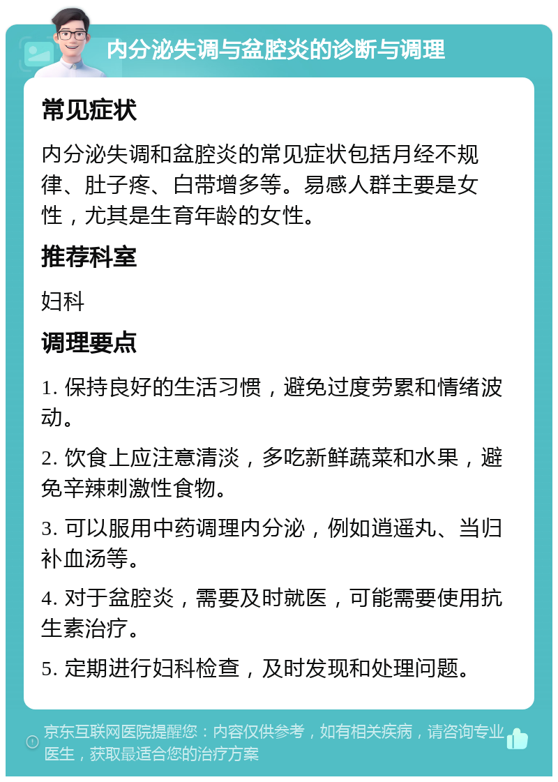 内分泌失调与盆腔炎的诊断与调理 常见症状 内分泌失调和盆腔炎的常见症状包括月经不规律、肚子疼、白带增多等。易感人群主要是女性，尤其是生育年龄的女性。 推荐科室 妇科 调理要点 1. 保持良好的生活习惯，避免过度劳累和情绪波动。 2. 饮食上应注意清淡，多吃新鲜蔬菜和水果，避免辛辣刺激性食物。 3. 可以服用中药调理内分泌，例如逍遥丸、当归补血汤等。 4. 对于盆腔炎，需要及时就医，可能需要使用抗生素治疗。 5. 定期进行妇科检查，及时发现和处理问题。