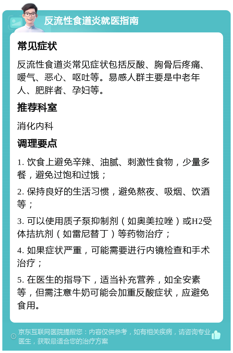 反流性食道炎就医指南 常见症状 反流性食道炎常见症状包括反酸、胸骨后疼痛、嗳气、恶心、呕吐等。易感人群主要是中老年人、肥胖者、孕妇等。 推荐科室 消化内科 调理要点 1. 饮食上避免辛辣、油腻、刺激性食物，少量多餐，避免过饱和过饿； 2. 保持良好的生活习惯，避免熬夜、吸烟、饮酒等； 3. 可以使用质子泵抑制剂（如奥美拉唑）或H2受体拮抗剂（如雷尼替丁）等药物治疗； 4. 如果症状严重，可能需要进行内镜检查和手术治疗； 5. 在医生的指导下，适当补充营养，如全安素等，但需注意牛奶可能会加重反酸症状，应避免食用。