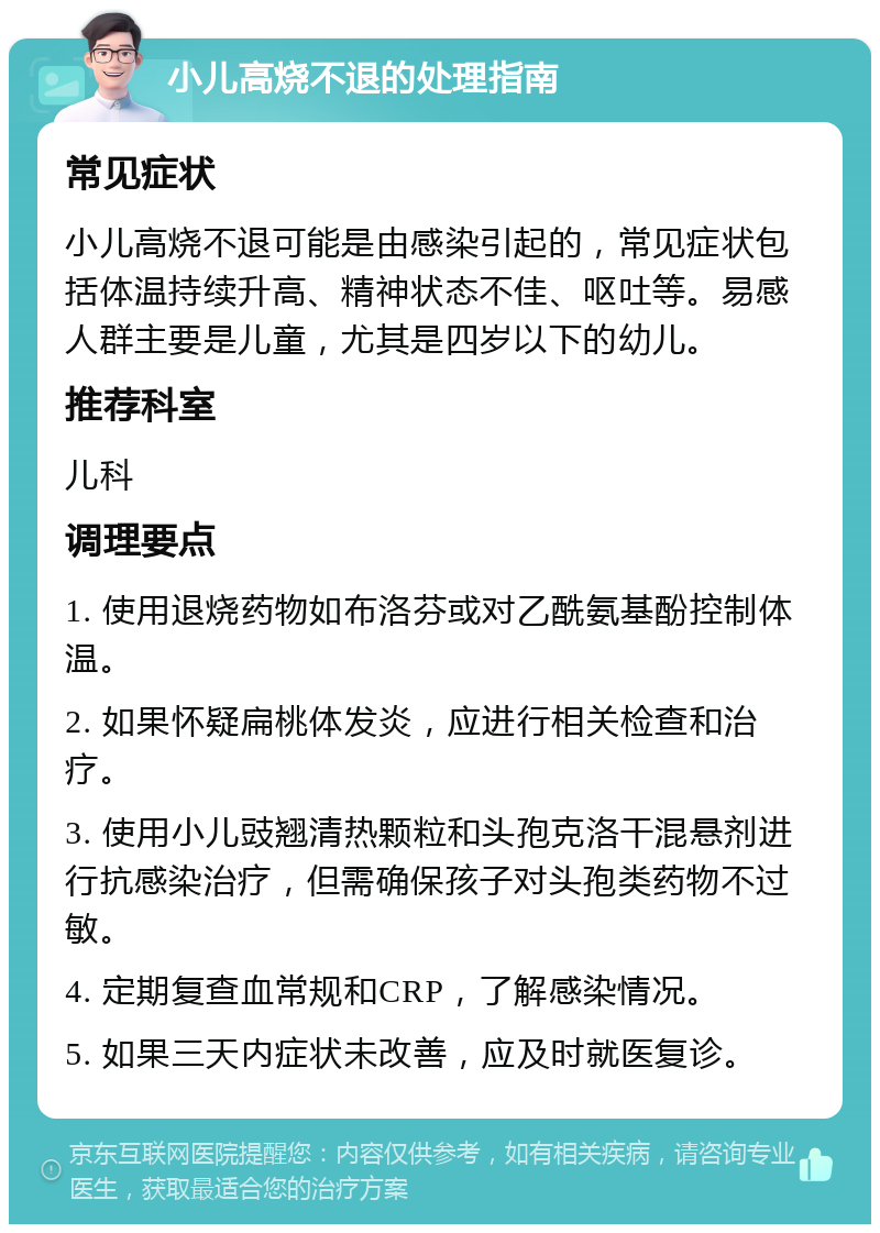 小儿高烧不退的处理指南 常见症状 小儿高烧不退可能是由感染引起的，常见症状包括体温持续升高、精神状态不佳、呕吐等。易感人群主要是儿童，尤其是四岁以下的幼儿。 推荐科室 儿科 调理要点 1. 使用退烧药物如布洛芬或对乙酰氨基酚控制体温。 2. 如果怀疑扁桃体发炎，应进行相关检查和治疗。 3. 使用小儿豉翘清热颗粒和头孢克洛干混悬剂进行抗感染治疗，但需确保孩子对头孢类药物不过敏。 4. 定期复查血常规和CRP，了解感染情况。 5. 如果三天内症状未改善，应及时就医复诊。