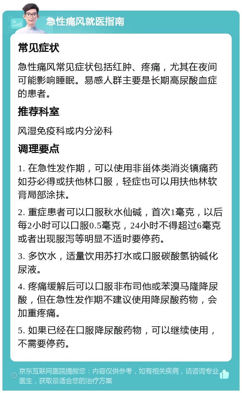 急性痛风就医指南 常见症状 急性痛风常见症状包括红肿、疼痛，尤其在夜间可能影响睡眠。易感人群主要是长期高尿酸血症的患者。 推荐科室 风湿免疫科或内分泌科 调理要点 1. 在急性发作期，可以使用非甾体类消炎镇痛药如芬必得或扶他林口服，轻症也可以用扶他林软膏局部涂抹。 2. 重症患者可以口服秋水仙碱，首次1毫克，以后每2小时可以口服0.5毫克，24小时不得超过6毫克或者出现服泻等明显不适时要停药。 3. 多饮水，适量饮用苏打水或口服碳酸氢钠碱化尿液。 4. 疼痛缓解后可以口服非布司他或苯溴马隆降尿酸，但在急性发作期不建议使用降尿酸药物，会加重疼痛。 5. 如果已经在口服降尿酸药物，可以继续使用，不需要停药。