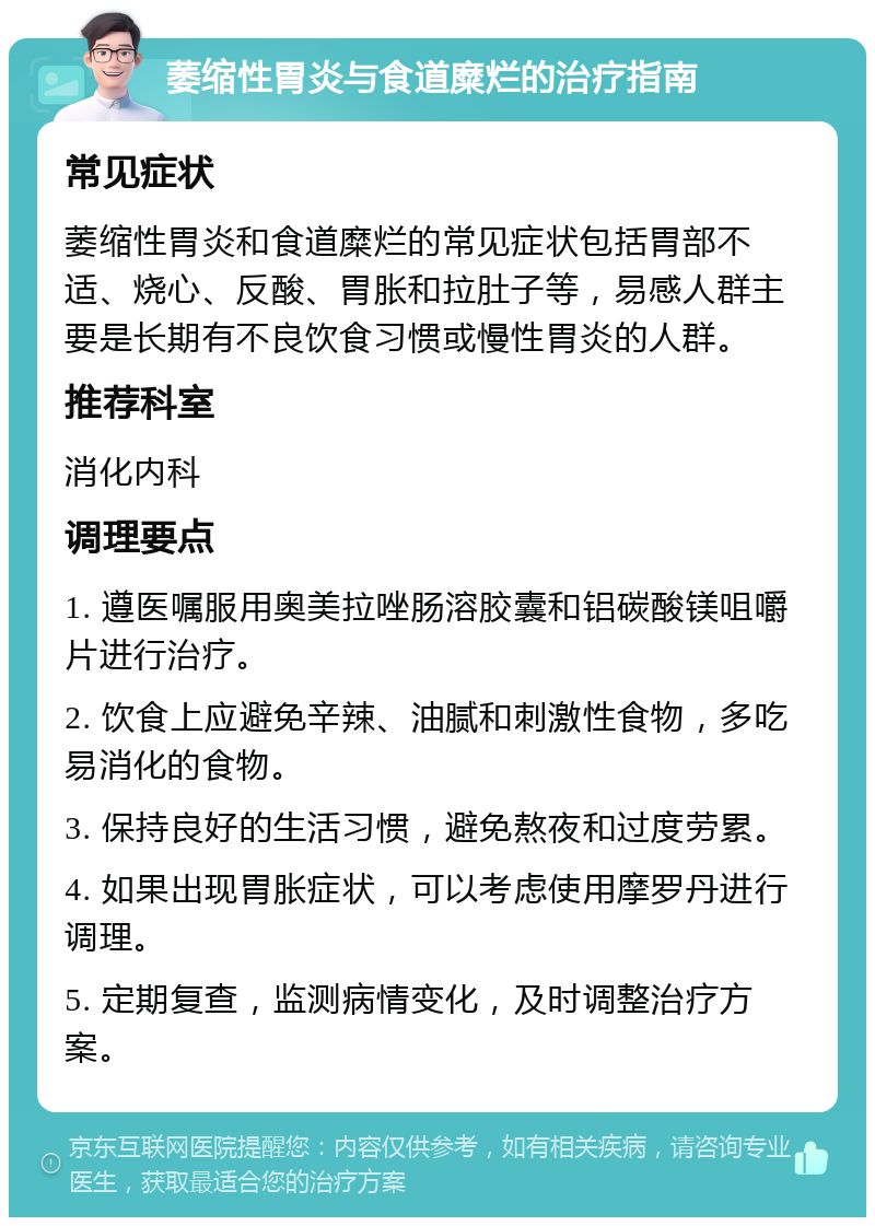 萎缩性胃炎与食道糜烂的治疗指南 常见症状 萎缩性胃炎和食道糜烂的常见症状包括胃部不适、烧心、反酸、胃胀和拉肚子等，易感人群主要是长期有不良饮食习惯或慢性胃炎的人群。 推荐科室 消化内科 调理要点 1. 遵医嘱服用奥美拉唑肠溶胶囊和铝碳酸镁咀嚼片进行治疗。 2. 饮食上应避免辛辣、油腻和刺激性食物，多吃易消化的食物。 3. 保持良好的生活习惯，避免熬夜和过度劳累。 4. 如果出现胃胀症状，可以考虑使用摩罗丹进行调理。 5. 定期复查，监测病情变化，及时调整治疗方案。