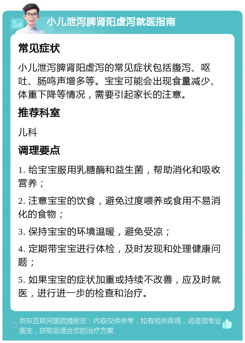 小儿泄泻脾肾阳虚泻就医指南 常见症状 小儿泄泻脾肾阳虚泻的常见症状包括腹泻、呕吐、肠鸣声增多等。宝宝可能会出现食量减少、体重下降等情况，需要引起家长的注意。 推荐科室 儿科 调理要点 1. 给宝宝服用乳糖酶和益生菌，帮助消化和吸收营养； 2. 注意宝宝的饮食，避免过度喂养或食用不易消化的食物； 3. 保持宝宝的环境温暖，避免受凉； 4. 定期带宝宝进行体检，及时发现和处理健康问题； 5. 如果宝宝的症状加重或持续不改善，应及时就医，进行进一步的检查和治疗。