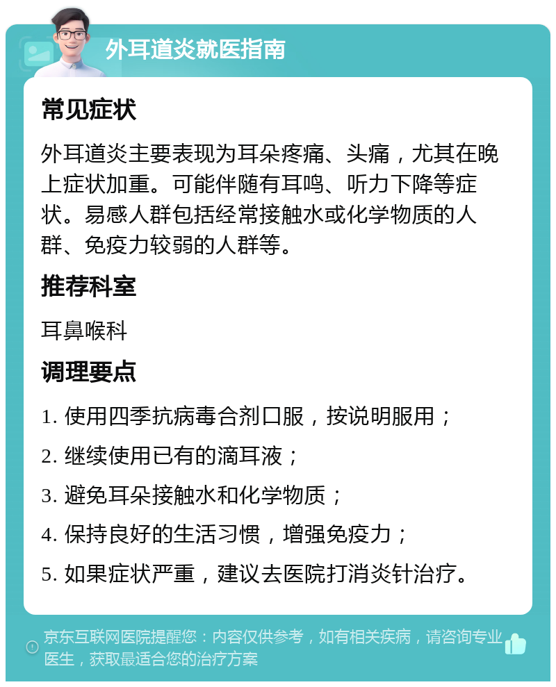 外耳道炎就医指南 常见症状 外耳道炎主要表现为耳朵疼痛、头痛，尤其在晚上症状加重。可能伴随有耳鸣、听力下降等症状。易感人群包括经常接触水或化学物质的人群、免疫力较弱的人群等。 推荐科室 耳鼻喉科 调理要点 1. 使用四季抗病毒合剂口服，按说明服用； 2. 继续使用已有的滴耳液； 3. 避免耳朵接触水和化学物质； 4. 保持良好的生活习惯，增强免疫力； 5. 如果症状严重，建议去医院打消炎针治疗。