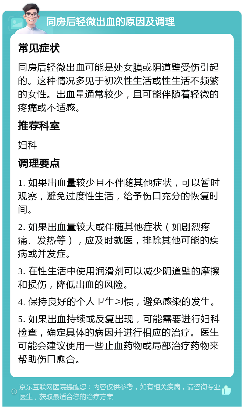 同房后轻微出血的原因及调理 常见症状 同房后轻微出血可能是处女膜或阴道壁受伤引起的。这种情况多见于初次性生活或性生活不频繁的女性。出血量通常较少，且可能伴随着轻微的疼痛或不适感。 推荐科室 妇科 调理要点 1. 如果出血量较少且不伴随其他症状，可以暂时观察，避免过度性生活，给予伤口充分的恢复时间。 2. 如果出血量较大或伴随其他症状（如剧烈疼痛、发热等），应及时就医，排除其他可能的疾病或并发症。 3. 在性生活中使用润滑剂可以减少阴道壁的摩擦和损伤，降低出血的风险。 4. 保持良好的个人卫生习惯，避免感染的发生。 5. 如果出血持续或反复出现，可能需要进行妇科检查，确定具体的病因并进行相应的治疗。医生可能会建议使用一些止血药物或局部治疗药物来帮助伤口愈合。