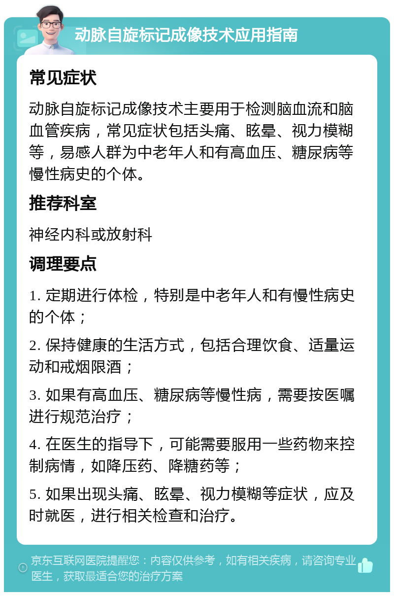 动脉自旋标记成像技术应用指南 常见症状 动脉自旋标记成像技术主要用于检测脑血流和脑血管疾病，常见症状包括头痛、眩晕、视力模糊等，易感人群为中老年人和有高血压、糖尿病等慢性病史的个体。 推荐科室 神经内科或放射科 调理要点 1. 定期进行体检，特别是中老年人和有慢性病史的个体； 2. 保持健康的生活方式，包括合理饮食、适量运动和戒烟限酒； 3. 如果有高血压、糖尿病等慢性病，需要按医嘱进行规范治疗； 4. 在医生的指导下，可能需要服用一些药物来控制病情，如降压药、降糖药等； 5. 如果出现头痛、眩晕、视力模糊等症状，应及时就医，进行相关检查和治疗。