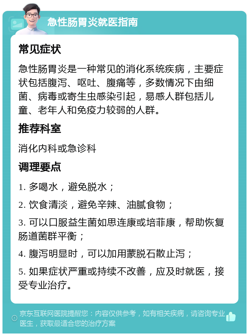 急性肠胃炎就医指南 常见症状 急性肠胃炎是一种常见的消化系统疾病，主要症状包括腹泻、呕吐、腹痛等，多数情况下由细菌、病毒或寄生虫感染引起，易感人群包括儿童、老年人和免疫力较弱的人群。 推荐科室 消化内科或急诊科 调理要点 1. 多喝水，避免脱水； 2. 饮食清淡，避免辛辣、油腻食物； 3. 可以口服益生菌如思连康或培菲康，帮助恢复肠道菌群平衡； 4. 腹泻明显时，可以加用蒙脱石散止泻； 5. 如果症状严重或持续不改善，应及时就医，接受专业治疗。