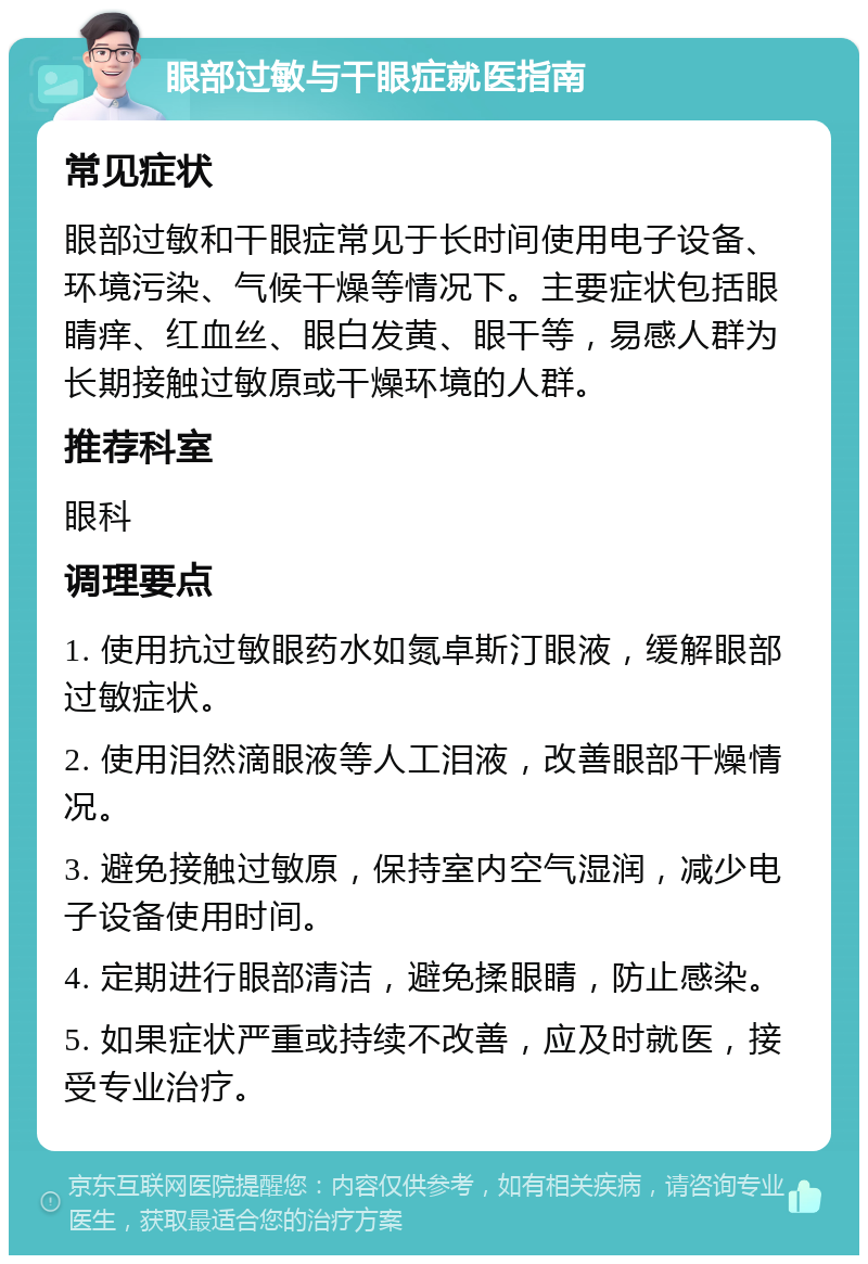 眼部过敏与干眼症就医指南 常见症状 眼部过敏和干眼症常见于长时间使用电子设备、环境污染、气候干燥等情况下。主要症状包括眼睛痒、红血丝、眼白发黄、眼干等，易感人群为长期接触过敏原或干燥环境的人群。 推荐科室 眼科 调理要点 1. 使用抗过敏眼药水如氮卓斯汀眼液，缓解眼部过敏症状。 2. 使用泪然滴眼液等人工泪液，改善眼部干燥情况。 3. 避免接触过敏原，保持室内空气湿润，减少电子设备使用时间。 4. 定期进行眼部清洁，避免揉眼睛，防止感染。 5. 如果症状严重或持续不改善，应及时就医，接受专业治疗。