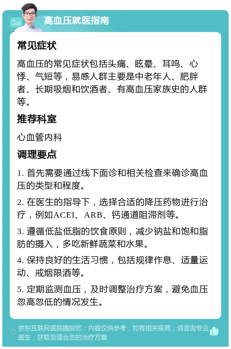 高血压就医指南 常见症状 高血压的常见症状包括头痛、眩晕、耳鸣、心悸、气短等，易感人群主要是中老年人、肥胖者、长期吸烟和饮酒者、有高血压家族史的人群等。 推荐科室 心血管内科 调理要点 1. 首先需要通过线下面诊和相关检查来确诊高血压的类型和程度。 2. 在医生的指导下，选择合适的降压药物进行治疗，例如ACEI、ARB、钙通道阻滞剂等。 3. 遵循低盐低脂的饮食原则，减少钠盐和饱和脂肪的摄入，多吃新鲜蔬菜和水果。 4. 保持良好的生活习惯，包括规律作息、适量运动、戒烟限酒等。 5. 定期监测血压，及时调整治疗方案，避免血压忽高忽低的情况发生。