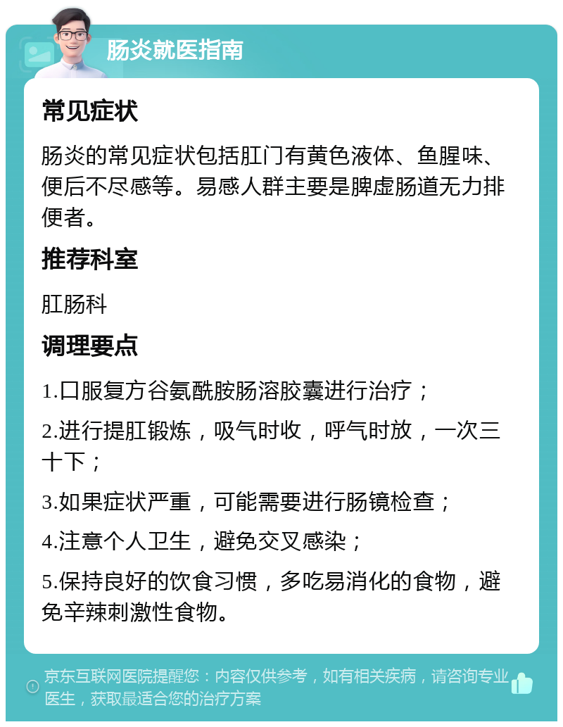 肠炎就医指南 常见症状 肠炎的常见症状包括肛门有黄色液体、鱼腥味、便后不尽感等。易感人群主要是脾虚肠道无力排便者。 推荐科室 肛肠科 调理要点 1.口服复方谷氨酰胺肠溶胶囊进行治疗； 2.进行提肛锻炼，吸气时收，呼气时放，一次三十下； 3.如果症状严重，可能需要进行肠镜检查； 4.注意个人卫生，避免交叉感染； 5.保持良好的饮食习惯，多吃易消化的食物，避免辛辣刺激性食物。