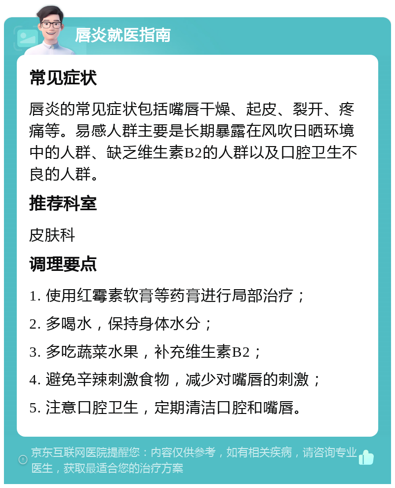 唇炎就医指南 常见症状 唇炎的常见症状包括嘴唇干燥、起皮、裂开、疼痛等。易感人群主要是长期暴露在风吹日晒环境中的人群、缺乏维生素B2的人群以及口腔卫生不良的人群。 推荐科室 皮肤科 调理要点 1. 使用红霉素软膏等药膏进行局部治疗； 2. 多喝水，保持身体水分； 3. 多吃蔬菜水果，补充维生素B2； 4. 避免辛辣刺激食物，减少对嘴唇的刺激； 5. 注意口腔卫生，定期清洁口腔和嘴唇。