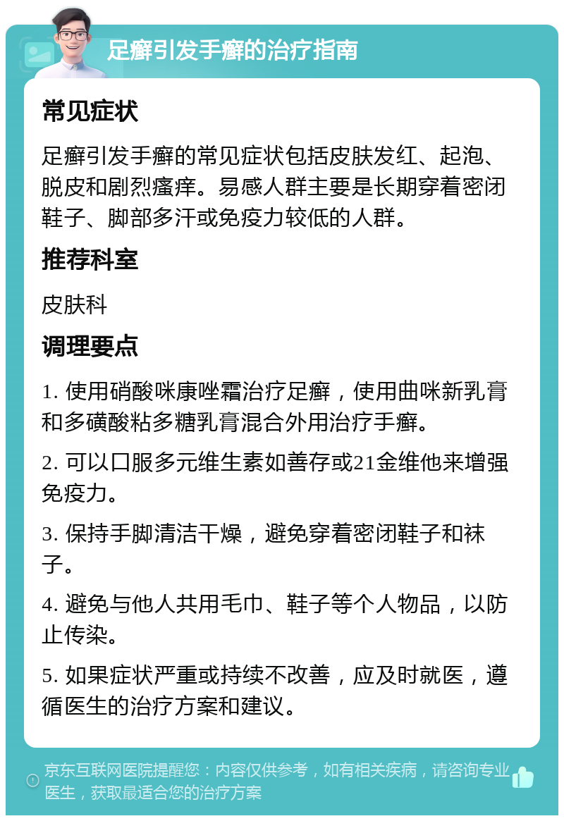 足癣引发手癣的治疗指南 常见症状 足癣引发手癣的常见症状包括皮肤发红、起泡、脱皮和剧烈瘙痒。易感人群主要是长期穿着密闭鞋子、脚部多汗或免疫力较低的人群。 推荐科室 皮肤科 调理要点 1. 使用硝酸咪康唑霜治疗足癣，使用曲咪新乳膏和多磺酸粘多糖乳膏混合外用治疗手癣。 2. 可以口服多元维生素如善存或21金维他来增强免疫力。 3. 保持手脚清洁干燥，避免穿着密闭鞋子和袜子。 4. 避免与他人共用毛巾、鞋子等个人物品，以防止传染。 5. 如果症状严重或持续不改善，应及时就医，遵循医生的治疗方案和建议。