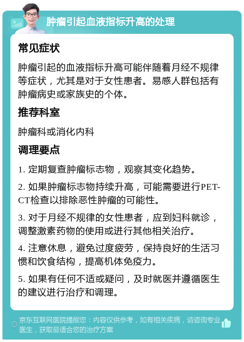 肿瘤引起血液指标升高的处理 常见症状 肿瘤引起的血液指标升高可能伴随着月经不规律等症状，尤其是对于女性患者。易感人群包括有肿瘤病史或家族史的个体。 推荐科室 肿瘤科或消化内科 调理要点 1. 定期复查肿瘤标志物，观察其变化趋势。 2. 如果肿瘤标志物持续升高，可能需要进行PET-CT检查以排除恶性肿瘤的可能性。 3. 对于月经不规律的女性患者，应到妇科就诊，调整激素药物的使用或进行其他相关治疗。 4. 注意休息，避免过度疲劳，保持良好的生活习惯和饮食结构，提高机体免疫力。 5. 如果有任何不适或疑问，及时就医并遵循医生的建议进行治疗和调理。