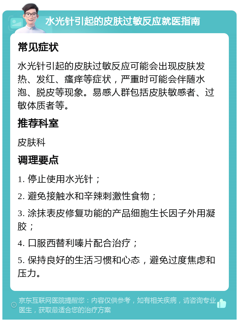 水光针引起的皮肤过敏反应就医指南 常见症状 水光针引起的皮肤过敏反应可能会出现皮肤发热、发红、瘙痒等症状，严重时可能会伴随水泡、脱皮等现象。易感人群包括皮肤敏感者、过敏体质者等。 推荐科室 皮肤科 调理要点 1. 停止使用水光针； 2. 避免接触水和辛辣刺激性食物； 3. 涂抹表皮修复功能的产品细胞生长因子外用凝胶； 4. 口服西替利嗪片配合治疗； 5. 保持良好的生活习惯和心态，避免过度焦虑和压力。