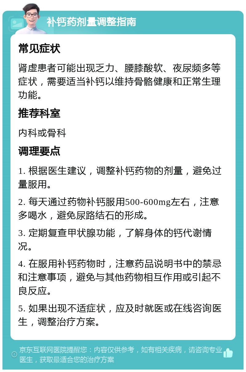 补钙药剂量调整指南 常见症状 肾虚患者可能出现乏力、腰膝酸软、夜尿频多等症状，需要适当补钙以维持骨骼健康和正常生理功能。 推荐科室 内科或骨科 调理要点 1. 根据医生建议，调整补钙药物的剂量，避免过量服用。 2. 每天通过药物补钙服用500-600mg左右，注意多喝水，避免尿路结石的形成。 3. 定期复查甲状腺功能，了解身体的钙代谢情况。 4. 在服用补钙药物时，注意药品说明书中的禁忌和注意事项，避免与其他药物相互作用或引起不良反应。 5. 如果出现不适症状，应及时就医或在线咨询医生，调整治疗方案。