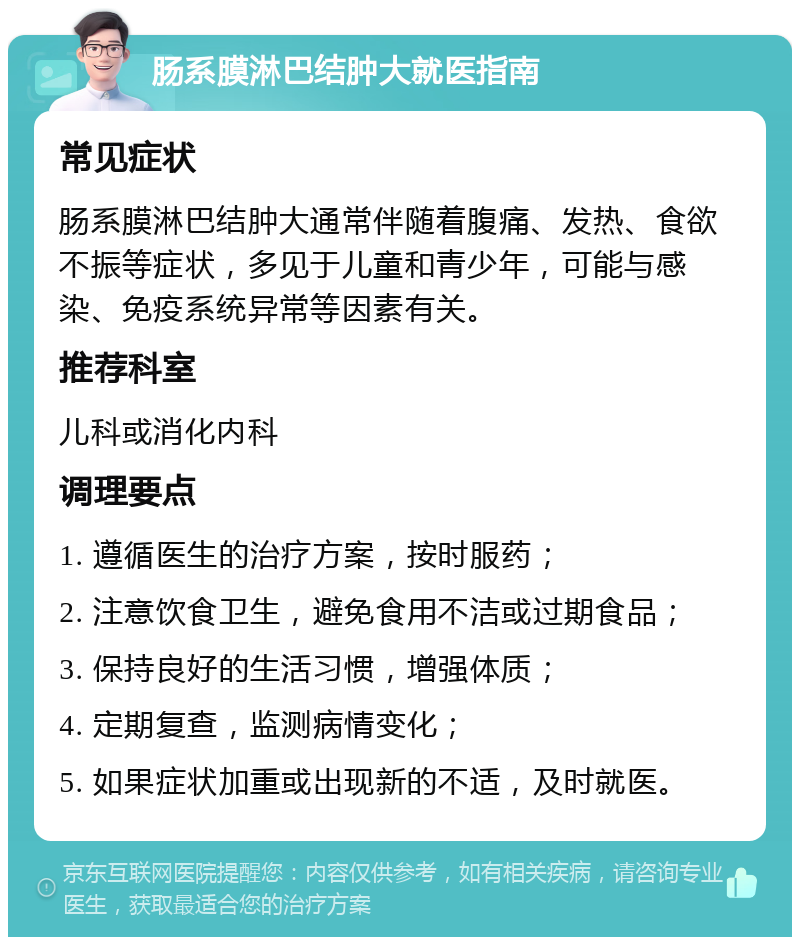 肠系膜淋巴结肿大就医指南 常见症状 肠系膜淋巴结肿大通常伴随着腹痛、发热、食欲不振等症状，多见于儿童和青少年，可能与感染、免疫系统异常等因素有关。 推荐科室 儿科或消化内科 调理要点 1. 遵循医生的治疗方案，按时服药； 2. 注意饮食卫生，避免食用不洁或过期食品； 3. 保持良好的生活习惯，增强体质； 4. 定期复查，监测病情变化； 5. 如果症状加重或出现新的不适，及时就医。