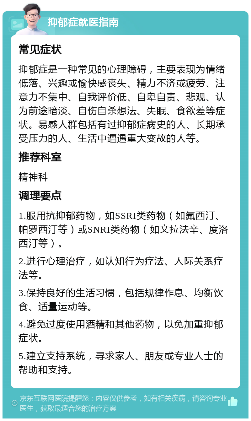 抑郁症就医指南 常见症状 抑郁症是一种常见的心理障碍，主要表现为情绪低落、兴趣或愉快感丧失、精力不济或疲劳、注意力不集中、自我评价低、自卑自责、悲观、认为前途暗淡、自伤自杀想法、失眠、食欲差等症状。易感人群包括有过抑郁症病史的人、长期承受压力的人、生活中遭遇重大变故的人等。 推荐科室 精神科 调理要点 1.服用抗抑郁药物，如SSRI类药物（如氟西汀、帕罗西汀等）或SNRI类药物（如文拉法辛、度洛西汀等）。 2.进行心理治疗，如认知行为疗法、人际关系疗法等。 3.保持良好的生活习惯，包括规律作息、均衡饮食、适量运动等。 4.避免过度使用酒精和其他药物，以免加重抑郁症状。 5.建立支持系统，寻求家人、朋友或专业人士的帮助和支持。