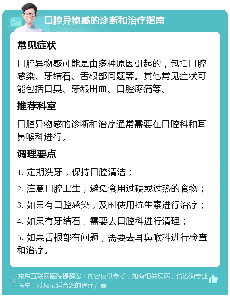 口腔异物感的诊断和治疗指南 常见症状 口腔异物感可能是由多种原因引起的，包括口腔感染、牙结石、舌根部问题等。其他常见症状可能包括口臭、牙龈出血、口腔疼痛等。 推荐科室 口腔异物感的诊断和治疗通常需要在口腔科和耳鼻喉科进行。 调理要点 1. 定期洗牙，保持口腔清洁； 2. 注意口腔卫生，避免食用过硬或过热的食物； 3. 如果有口腔感染，及时使用抗生素进行治疗； 4. 如果有牙结石，需要去口腔科进行清理； 5. 如果舌根部有问题，需要去耳鼻喉科进行检查和治疗。