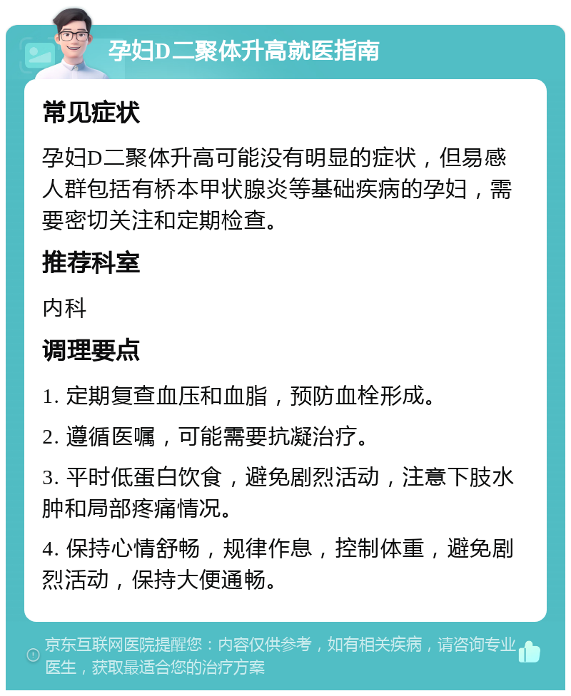 孕妇D二聚体升高就医指南 常见症状 孕妇D二聚体升高可能没有明显的症状，但易感人群包括有桥本甲状腺炎等基础疾病的孕妇，需要密切关注和定期检查。 推荐科室 内科 调理要点 1. 定期复查血压和血脂，预防血栓形成。 2. 遵循医嘱，可能需要抗凝治疗。 3. 平时低蛋白饮食，避免剧烈活动，注意下肢水肿和局部疼痛情况。 4. 保持心情舒畅，规律作息，控制体重，避免剧烈活动，保持大便通畅。