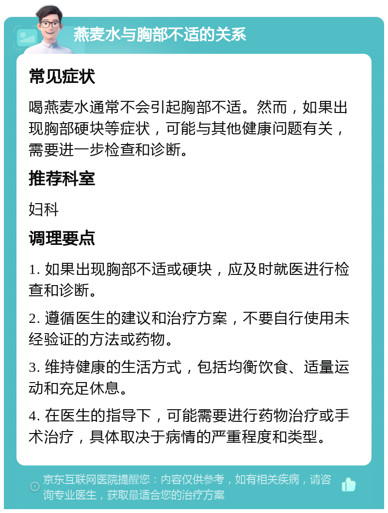 燕麦水与胸部不适的关系 常见症状 喝燕麦水通常不会引起胸部不适。然而，如果出现胸部硬块等症状，可能与其他健康问题有关，需要进一步检查和诊断。 推荐科室 妇科 调理要点 1. 如果出现胸部不适或硬块，应及时就医进行检查和诊断。 2. 遵循医生的建议和治疗方案，不要自行使用未经验证的方法或药物。 3. 维持健康的生活方式，包括均衡饮食、适量运动和充足休息。 4. 在医生的指导下，可能需要进行药物治疗或手术治疗，具体取决于病情的严重程度和类型。