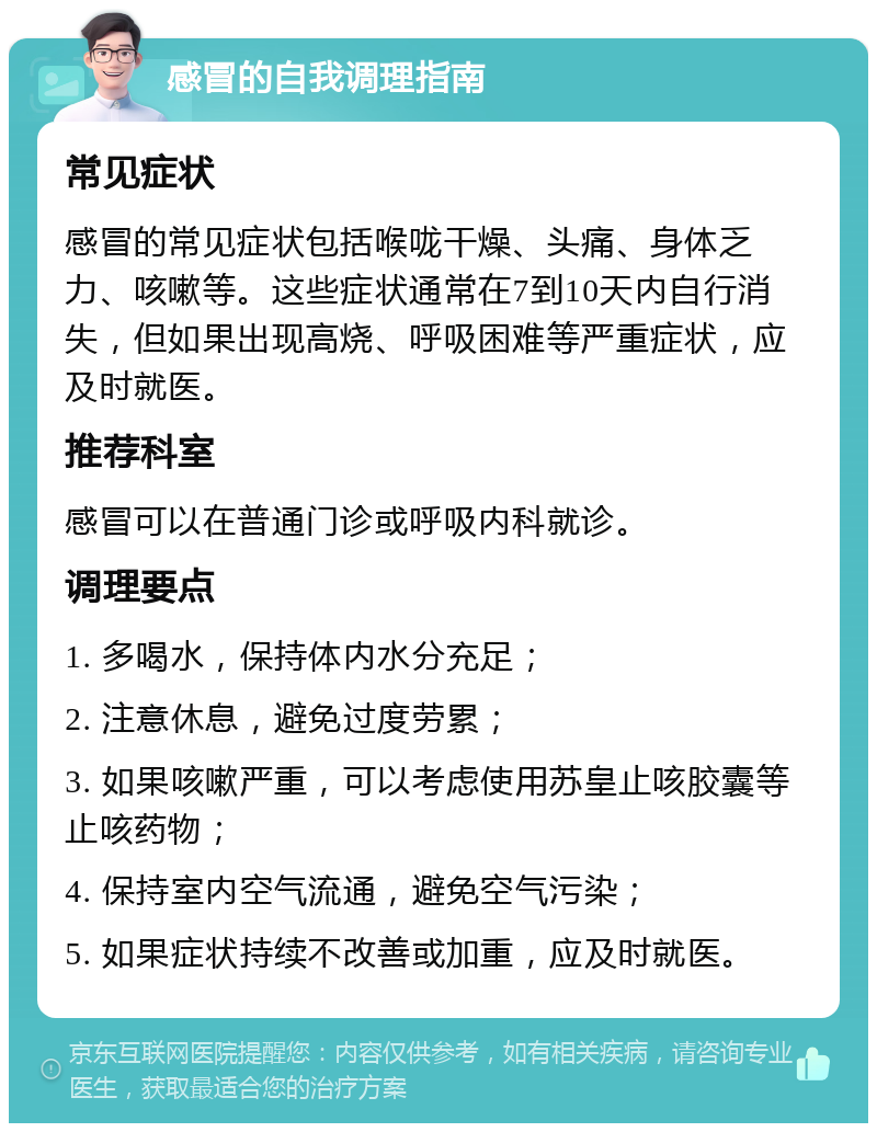 感冒的自我调理指南 常见症状 感冒的常见症状包括喉咙干燥、头痛、身体乏力、咳嗽等。这些症状通常在7到10天内自行消失，但如果出现高烧、呼吸困难等严重症状，应及时就医。 推荐科室 感冒可以在普通门诊或呼吸内科就诊。 调理要点 1. 多喝水，保持体内水分充足； 2. 注意休息，避免过度劳累； 3. 如果咳嗽严重，可以考虑使用苏皇止咳胶囊等止咳药物； 4. 保持室内空气流通，避免空气污染； 5. 如果症状持续不改善或加重，应及时就医。