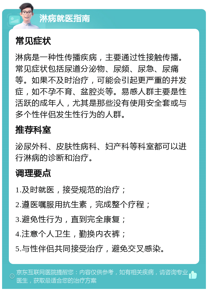 淋病就医指南 常见症状 淋病是一种性传播疾病，主要通过性接触传播。常见症状包括尿道分泌物、尿频、尿急、尿痛等。如果不及时治疗，可能会引起更严重的并发症，如不孕不育、盆腔炎等。易感人群主要是性活跃的成年人，尤其是那些没有使用安全套或与多个性伴侣发生性行为的人群。 推荐科室 泌尿外科、皮肤性病科、妇产科等科室都可以进行淋病的诊断和治疗。 调理要点 1.及时就医，接受规范的治疗； 2.遵医嘱服用抗生素，完成整个疗程； 3.避免性行为，直到完全康复； 4.注意个人卫生，勤换内衣裤； 5.与性伴侣共同接受治疗，避免交叉感染。