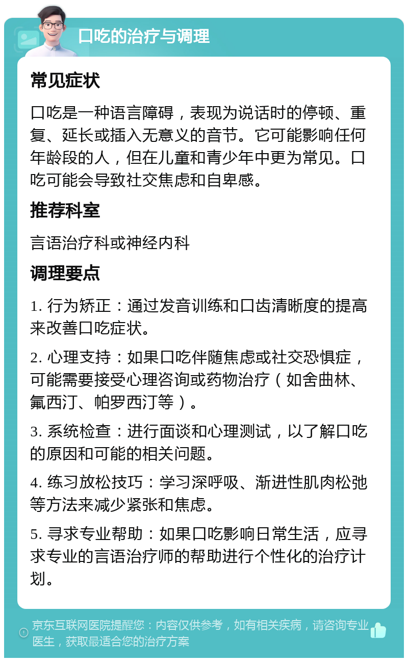 口吃的治疗与调理 常见症状 口吃是一种语言障碍，表现为说话时的停顿、重复、延长或插入无意义的音节。它可能影响任何年龄段的人，但在儿童和青少年中更为常见。口吃可能会导致社交焦虑和自卑感。 推荐科室 言语治疗科或神经内科 调理要点 1. 行为矫正：通过发音训练和口齿清晰度的提高来改善口吃症状。 2. 心理支持：如果口吃伴随焦虑或社交恐惧症，可能需要接受心理咨询或药物治疗（如舍曲林、氟西汀、帕罗西汀等）。 3. 系统检查：进行面谈和心理测试，以了解口吃的原因和可能的相关问题。 4. 练习放松技巧：学习深呼吸、渐进性肌肉松弛等方法来减少紧张和焦虑。 5. 寻求专业帮助：如果口吃影响日常生活，应寻求专业的言语治疗师的帮助进行个性化的治疗计划。