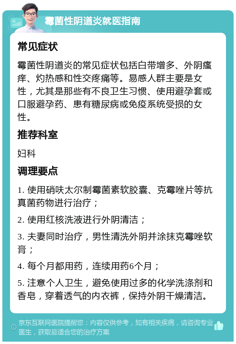 霉菌性阴道炎就医指南 常见症状 霉菌性阴道炎的常见症状包括白带增多、外阴瘙痒、灼热感和性交疼痛等。易感人群主要是女性，尤其是那些有不良卫生习惯、使用避孕套或口服避孕药、患有糖尿病或免疫系统受损的女性。 推荐科室 妇科 调理要点 1. 使用硝呋太尔制霉菌素软胶囊、克霉唑片等抗真菌药物进行治疗； 2. 使用红核洗液进行外阴清洁； 3. 夫妻同时治疗，男性清洗外阴并涂抹克霉唑软膏； 4. 每个月都用药，连续用药6个月； 5. 注意个人卫生，避免使用过多的化学洗涤剂和香皂，穿着透气的内衣裤，保持外阴干燥清洁。