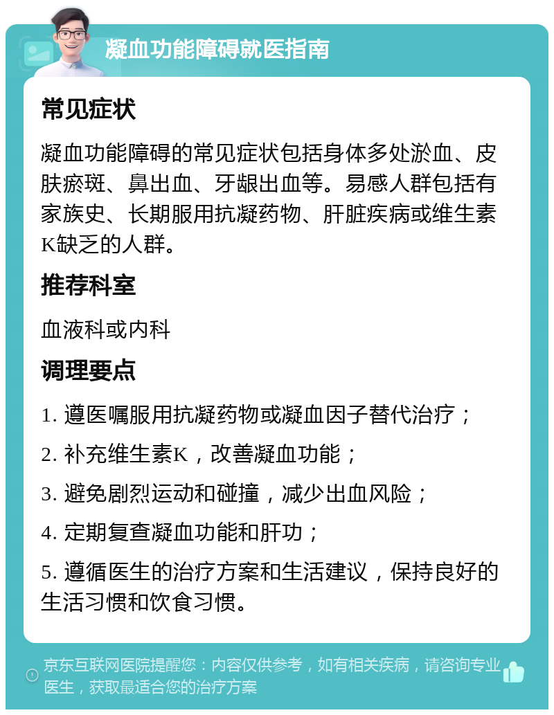 凝血功能障碍就医指南 常见症状 凝血功能障碍的常见症状包括身体多处淤血、皮肤瘀斑、鼻出血、牙龈出血等。易感人群包括有家族史、长期服用抗凝药物、肝脏疾病或维生素K缺乏的人群。 推荐科室 血液科或内科 调理要点 1. 遵医嘱服用抗凝药物或凝血因子替代治疗； 2. 补充维生素K，改善凝血功能； 3. 避免剧烈运动和碰撞，减少出血风险； 4. 定期复查凝血功能和肝功； 5. 遵循医生的治疗方案和生活建议，保持良好的生活习惯和饮食习惯。