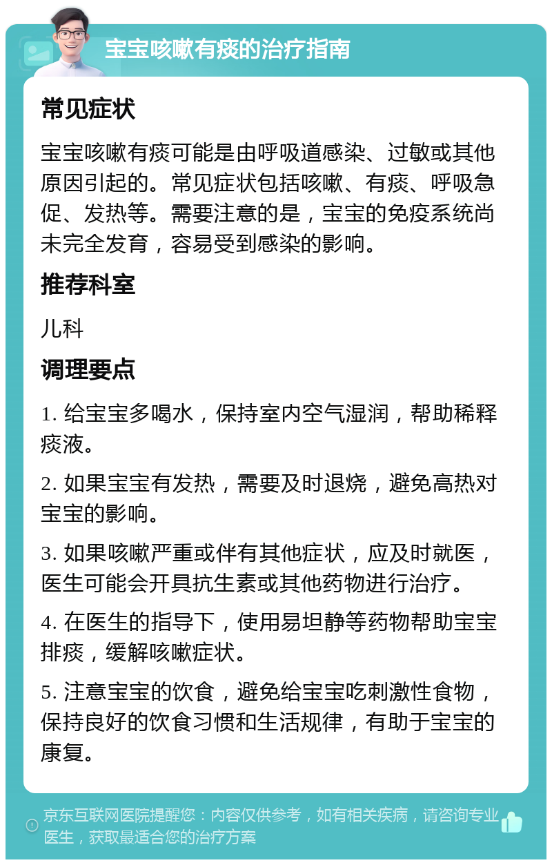 宝宝咳嗽有痰的治疗指南 常见症状 宝宝咳嗽有痰可能是由呼吸道感染、过敏或其他原因引起的。常见症状包括咳嗽、有痰、呼吸急促、发热等。需要注意的是，宝宝的免疫系统尚未完全发育，容易受到感染的影响。 推荐科室 儿科 调理要点 1. 给宝宝多喝水，保持室内空气湿润，帮助稀释痰液。 2. 如果宝宝有发热，需要及时退烧，避免高热对宝宝的影响。 3. 如果咳嗽严重或伴有其他症状，应及时就医，医生可能会开具抗生素或其他药物进行治疗。 4. 在医生的指导下，使用易坦静等药物帮助宝宝排痰，缓解咳嗽症状。 5. 注意宝宝的饮食，避免给宝宝吃刺激性食物，保持良好的饮食习惯和生活规律，有助于宝宝的康复。