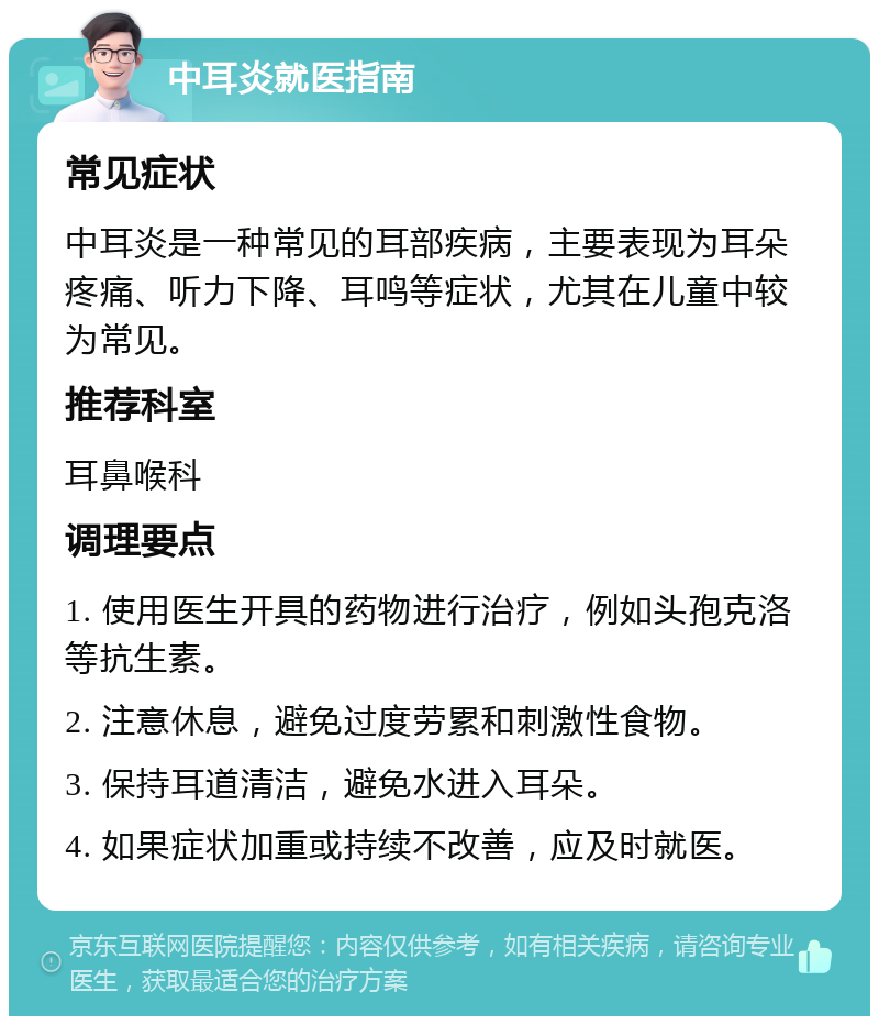 中耳炎就医指南 常见症状 中耳炎是一种常见的耳部疾病，主要表现为耳朵疼痛、听力下降、耳鸣等症状，尤其在儿童中较为常见。 推荐科室 耳鼻喉科 调理要点 1. 使用医生开具的药物进行治疗，例如头孢克洛等抗生素。 2. 注意休息，避免过度劳累和刺激性食物。 3. 保持耳道清洁，避免水进入耳朵。 4. 如果症状加重或持续不改善，应及时就医。