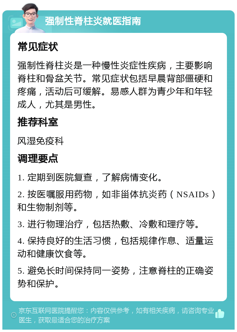 强制性脊柱炎就医指南 常见症状 强制性脊柱炎是一种慢性炎症性疾病，主要影响脊柱和骨盆关节。常见症状包括早晨背部僵硬和疼痛，活动后可缓解。易感人群为青少年和年轻成人，尤其是男性。 推荐科室 风湿免疫科 调理要点 1. 定期到医院复查，了解病情变化。 2. 按医嘱服用药物，如非甾体抗炎药（NSAIDs）和生物制剂等。 3. 进行物理治疗，包括热敷、冷敷和理疗等。 4. 保持良好的生活习惯，包括规律作息、适量运动和健康饮食等。 5. 避免长时间保持同一姿势，注意脊柱的正确姿势和保护。