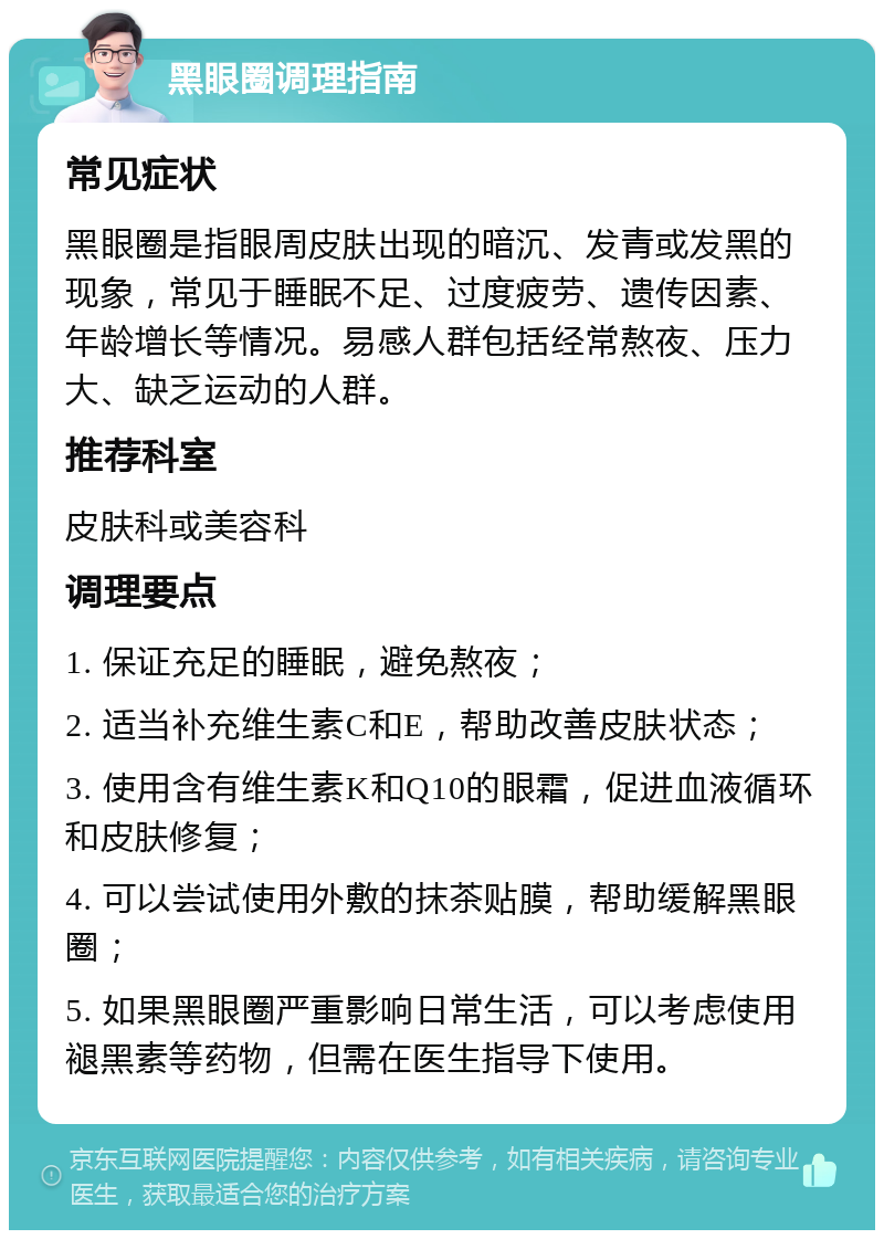 黑眼圈调理指南 常见症状 黑眼圈是指眼周皮肤出现的暗沉、发青或发黑的现象，常见于睡眠不足、过度疲劳、遗传因素、年龄增长等情况。易感人群包括经常熬夜、压力大、缺乏运动的人群。 推荐科室 皮肤科或美容科 调理要点 1. 保证充足的睡眠，避免熬夜； 2. 适当补充维生素C和E，帮助改善皮肤状态； 3. 使用含有维生素K和Q10的眼霜，促进血液循环和皮肤修复； 4. 可以尝试使用外敷的抹茶贴膜，帮助缓解黑眼圈； 5. 如果黑眼圈严重影响日常生活，可以考虑使用褪黑素等药物，但需在医生指导下使用。