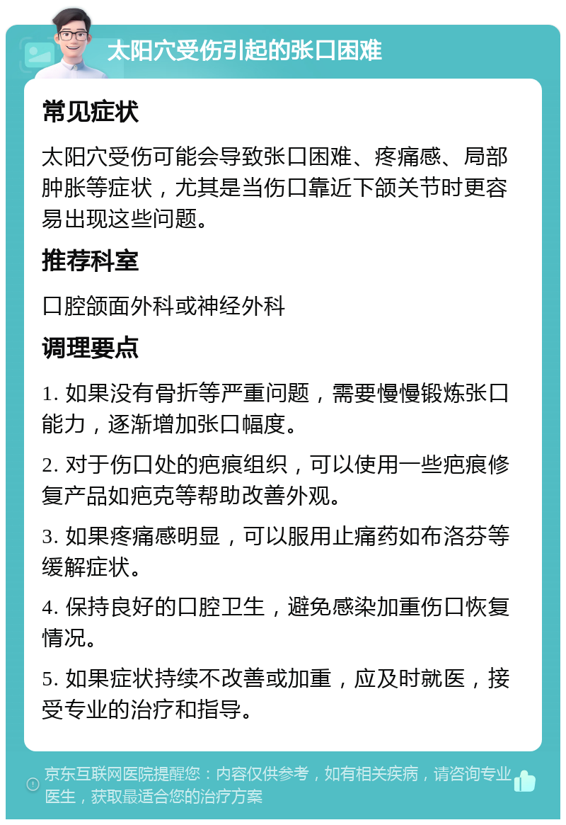 太阳穴受伤引起的张口困难 常见症状 太阳穴受伤可能会导致张口困难、疼痛感、局部肿胀等症状，尤其是当伤口靠近下颌关节时更容易出现这些问题。 推荐科室 口腔颌面外科或神经外科 调理要点 1. 如果没有骨折等严重问题，需要慢慢锻炼张口能力，逐渐增加张口幅度。 2. 对于伤口处的疤痕组织，可以使用一些疤痕修复产品如疤克等帮助改善外观。 3. 如果疼痛感明显，可以服用止痛药如布洛芬等缓解症状。 4. 保持良好的口腔卫生，避免感染加重伤口恢复情况。 5. 如果症状持续不改善或加重，应及时就医，接受专业的治疗和指导。