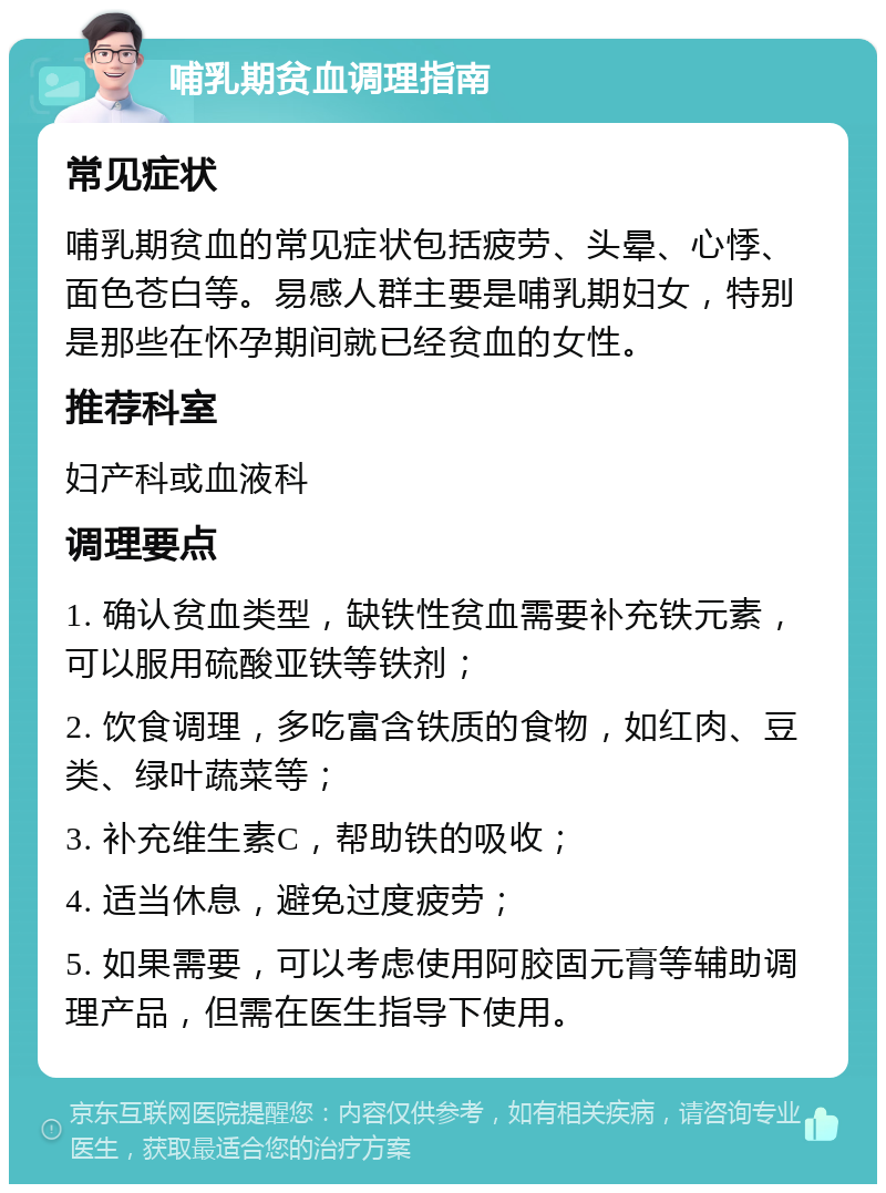 哺乳期贫血调理指南 常见症状 哺乳期贫血的常见症状包括疲劳、头晕、心悸、面色苍白等。易感人群主要是哺乳期妇女，特别是那些在怀孕期间就已经贫血的女性。 推荐科室 妇产科或血液科 调理要点 1. 确认贫血类型，缺铁性贫血需要补充铁元素，可以服用硫酸亚铁等铁剂； 2. 饮食调理，多吃富含铁质的食物，如红肉、豆类、绿叶蔬菜等； 3. 补充维生素C，帮助铁的吸收； 4. 适当休息，避免过度疲劳； 5. 如果需要，可以考虑使用阿胶固元膏等辅助调理产品，但需在医生指导下使用。